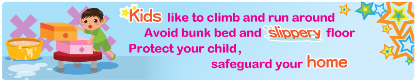 Kids like to climb and run around Avoid bunk bed and slippery floor Protect your child, safeguard your home Kids like to climb and run around Avoid bunk bed and slippery floor Protect your child, safeguard your home
